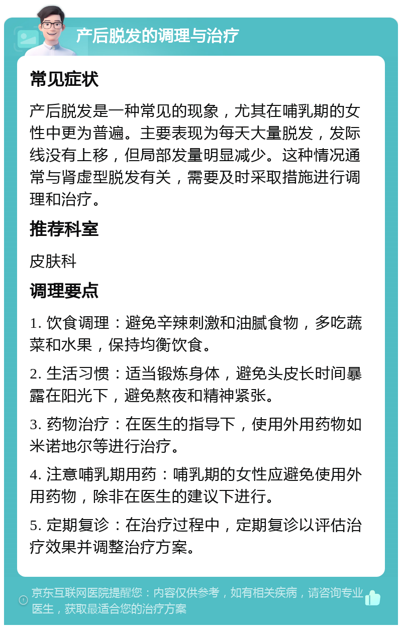 产后脱发的调理与治疗 常见症状 产后脱发是一种常见的现象，尤其在哺乳期的女性中更为普遍。主要表现为每天大量脱发，发际线没有上移，但局部发量明显减少。这种情况通常与肾虚型脱发有关，需要及时采取措施进行调理和治疗。 推荐科室 皮肤科 调理要点 1. 饮食调理：避免辛辣刺激和油腻食物，多吃蔬菜和水果，保持均衡饮食。 2. 生活习惯：适当锻炼身体，避免头皮长时间暴露在阳光下，避免熬夜和精神紧张。 3. 药物治疗：在医生的指导下，使用外用药物如米诺地尔等进行治疗。 4. 注意哺乳期用药：哺乳期的女性应避免使用外用药物，除非在医生的建议下进行。 5. 定期复诊：在治疗过程中，定期复诊以评估治疗效果并调整治疗方案。