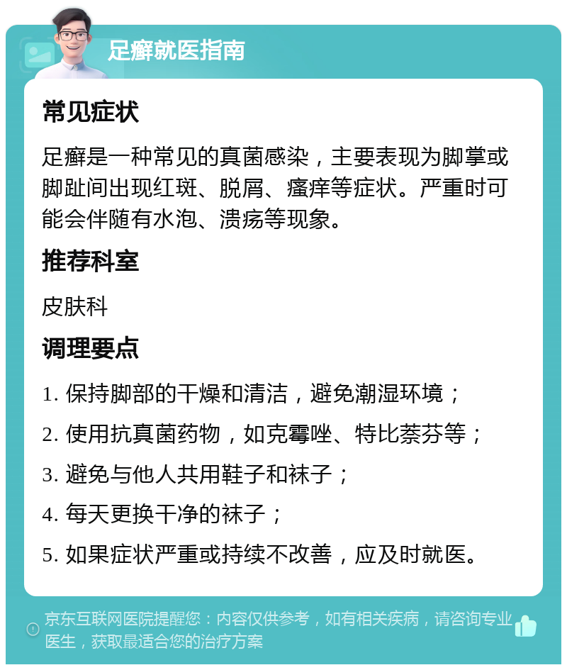 足癣就医指南 常见症状 足癣是一种常见的真菌感染，主要表现为脚掌或脚趾间出现红斑、脱屑、瘙痒等症状。严重时可能会伴随有水泡、溃疡等现象。 推荐科室 皮肤科 调理要点 1. 保持脚部的干燥和清洁，避免潮湿环境； 2. 使用抗真菌药物，如克霉唑、特比萘芬等； 3. 避免与他人共用鞋子和袜子； 4. 每天更换干净的袜子； 5. 如果症状严重或持续不改善，应及时就医。