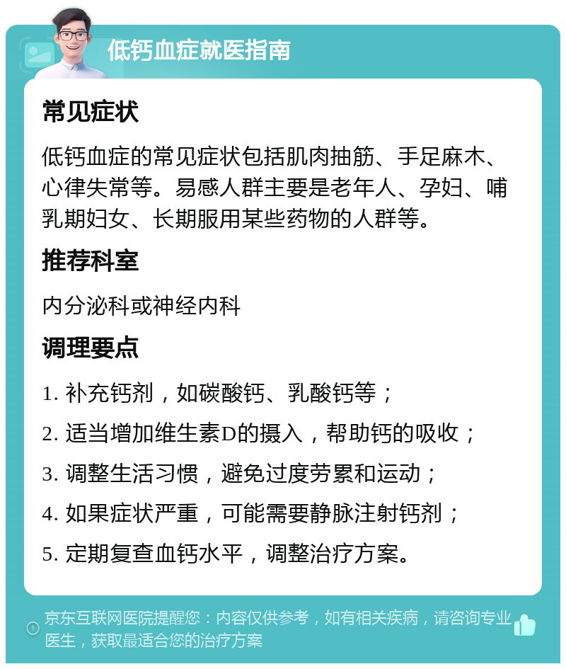 低钙血症就医指南 常见症状 低钙血症的常见症状包括肌肉抽筋、手足麻木、心律失常等。易感人群主要是老年人、孕妇、哺乳期妇女、长期服用某些药物的人群等。 推荐科室 内分泌科或神经内科 调理要点 1. 补充钙剂，如碳酸钙、乳酸钙等； 2. 适当增加维生素D的摄入，帮助钙的吸收； 3. 调整生活习惯，避免过度劳累和运动； 4. 如果症状严重，可能需要静脉注射钙剂； 5. 定期复查血钙水平，调整治疗方案。