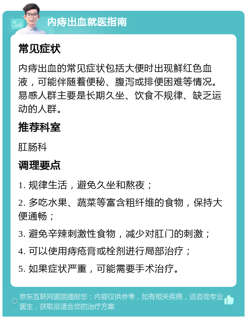 内痔出血就医指南 常见症状 内痔出血的常见症状包括大便时出现鲜红色血液，可能伴随着便秘、腹泻或排便困难等情况。易感人群主要是长期久坐、饮食不规律、缺乏运动的人群。 推荐科室 肛肠科 调理要点 1. 规律生活，避免久坐和熬夜； 2. 多吃水果、蔬菜等富含粗纤维的食物，保持大便通畅； 3. 避免辛辣刺激性食物，减少对肛门的刺激； 4. 可以使用痔疮膏或栓剂进行局部治疗； 5. 如果症状严重，可能需要手术治疗。