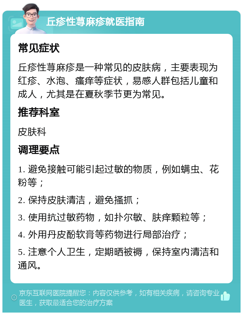 丘疹性荨麻疹就医指南 常见症状 丘疹性荨麻疹是一种常见的皮肤病，主要表现为红疹、水泡、瘙痒等症状，易感人群包括儿童和成人，尤其是在夏秋季节更为常见。 推荐科室 皮肤科 调理要点 1. 避免接触可能引起过敏的物质，例如螨虫、花粉等； 2. 保持皮肤清洁，避免搔抓； 3. 使用抗过敏药物，如扑尔敏、肤痒颗粒等； 4. 外用丹皮酚软膏等药物进行局部治疗； 5. 注意个人卫生，定期晒被褥，保持室内清洁和通风。