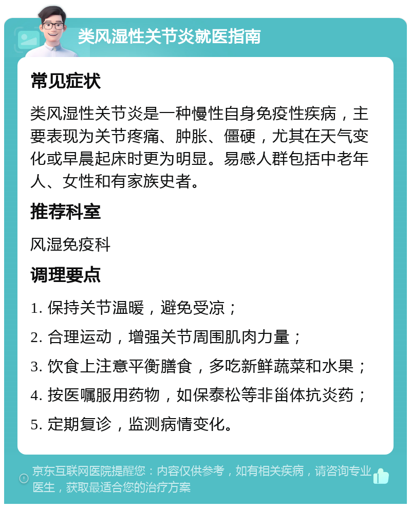 类风湿性关节炎就医指南 常见症状 类风湿性关节炎是一种慢性自身免疫性疾病，主要表现为关节疼痛、肿胀、僵硬，尤其在天气变化或早晨起床时更为明显。易感人群包括中老年人、女性和有家族史者。 推荐科室 风湿免疫科 调理要点 1. 保持关节温暖，避免受凉； 2. 合理运动，增强关节周围肌肉力量； 3. 饮食上注意平衡膳食，多吃新鲜蔬菜和水果； 4. 按医嘱服用药物，如保泰松等非甾体抗炎药； 5. 定期复诊，监测病情变化。