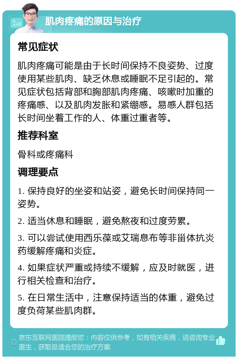 肌肉疼痛的原因与治疗 常见症状 肌肉疼痛可能是由于长时间保持不良姿势、过度使用某些肌肉、缺乏休息或睡眠不足引起的。常见症状包括背部和胸部肌肉疼痛、咳嗽时加重的疼痛感、以及肌肉发胀和紧绷感。易感人群包括长时间坐着工作的人、体重过重者等。 推荐科室 骨科或疼痛科 调理要点 1. 保持良好的坐姿和站姿，避免长时间保持同一姿势。 2. 适当休息和睡眠，避免熬夜和过度劳累。 3. 可以尝试使用西乐葆或艾瑞息布等非甾体抗炎药缓解疼痛和炎症。 4. 如果症状严重或持续不缓解，应及时就医，进行相关检查和治疗。 5. 在日常生活中，注意保持适当的体重，避免过度负荷某些肌肉群。