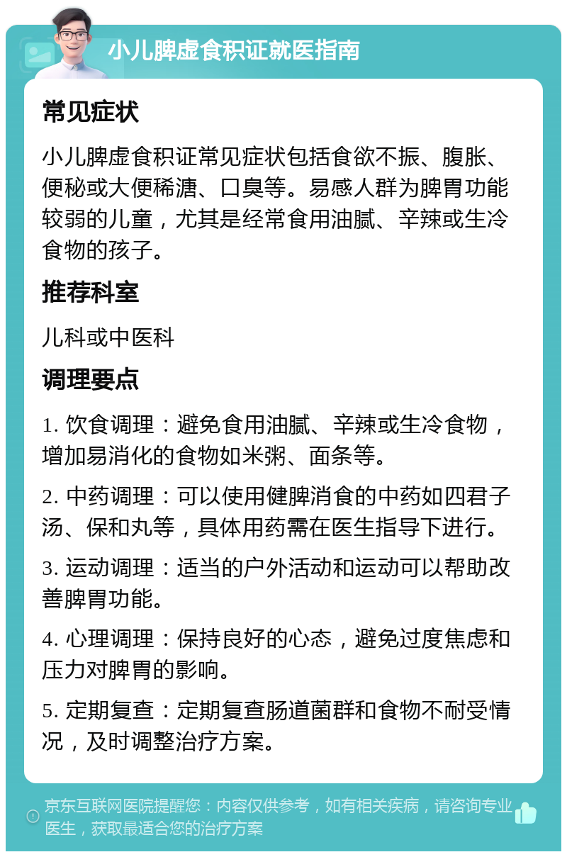 小儿脾虚食积证就医指南 常见症状 小儿脾虚食积证常见症状包括食欲不振、腹胀、便秘或大便稀溏、口臭等。易感人群为脾胃功能较弱的儿童，尤其是经常食用油腻、辛辣或生冷食物的孩子。 推荐科室 儿科或中医科 调理要点 1. 饮食调理：避免食用油腻、辛辣或生冷食物，增加易消化的食物如米粥、面条等。 2. 中药调理：可以使用健脾消食的中药如四君子汤、保和丸等，具体用药需在医生指导下进行。 3. 运动调理：适当的户外活动和运动可以帮助改善脾胃功能。 4. 心理调理：保持良好的心态，避免过度焦虑和压力对脾胃的影响。 5. 定期复查：定期复查肠道菌群和食物不耐受情况，及时调整治疗方案。