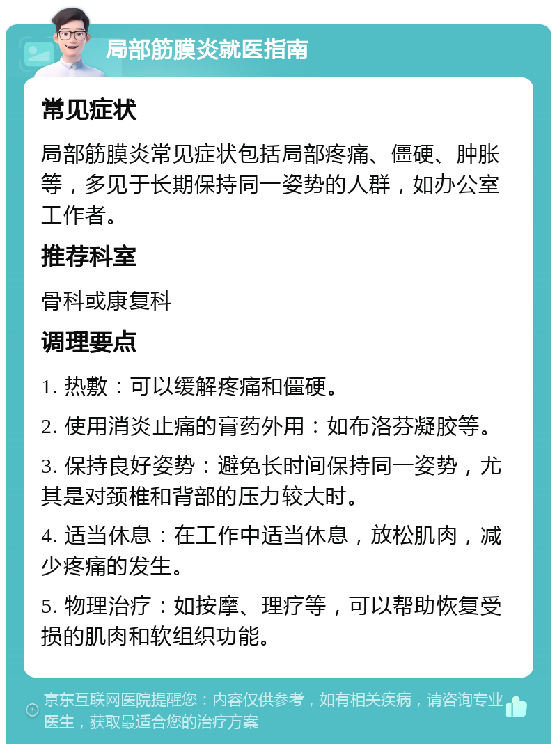 局部筋膜炎就医指南 常见症状 局部筋膜炎常见症状包括局部疼痛、僵硬、肿胀等，多见于长期保持同一姿势的人群，如办公室工作者。 推荐科室 骨科或康复科 调理要点 1. 热敷：可以缓解疼痛和僵硬。 2. 使用消炎止痛的膏药外用：如布洛芬凝胶等。 3. 保持良好姿势：避免长时间保持同一姿势，尤其是对颈椎和背部的压力较大时。 4. 适当休息：在工作中适当休息，放松肌肉，减少疼痛的发生。 5. 物理治疗：如按摩、理疗等，可以帮助恢复受损的肌肉和软组织功能。