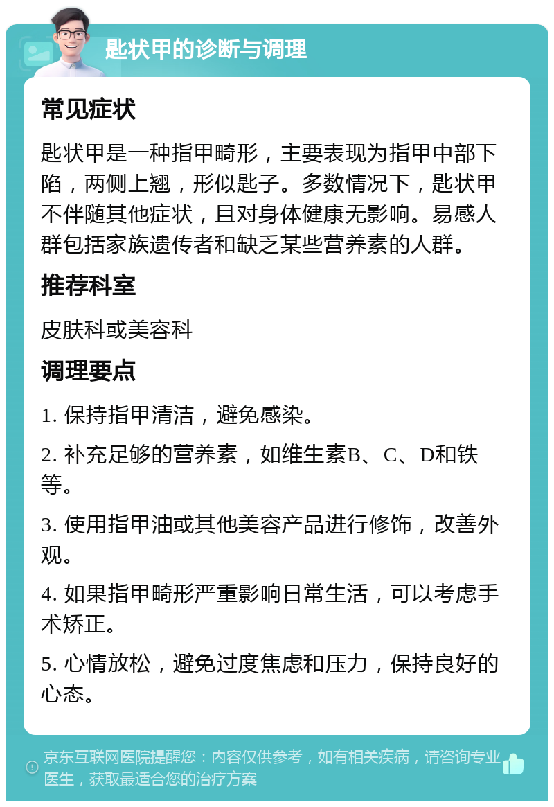 匙状甲的诊断与调理 常见症状 匙状甲是一种指甲畸形，主要表现为指甲中部下陷，两侧上翘，形似匙子。多数情况下，匙状甲不伴随其他症状，且对身体健康无影响。易感人群包括家族遗传者和缺乏某些营养素的人群。 推荐科室 皮肤科或美容科 调理要点 1. 保持指甲清洁，避免感染。 2. 补充足够的营养素，如维生素B、C、D和铁等。 3. 使用指甲油或其他美容产品进行修饰，改善外观。 4. 如果指甲畸形严重影响日常生活，可以考虑手术矫正。 5. 心情放松，避免过度焦虑和压力，保持良好的心态。