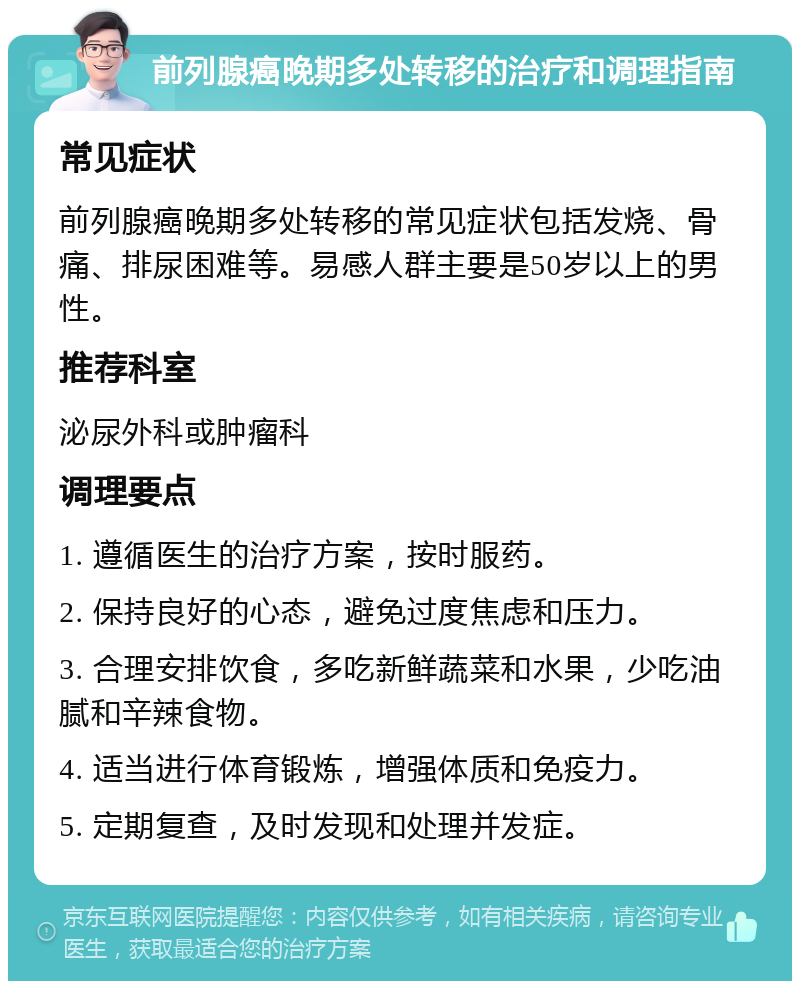 前列腺癌晚期多处转移的治疗和调理指南 常见症状 前列腺癌晚期多处转移的常见症状包括发烧、骨痛、排尿困难等。易感人群主要是50岁以上的男性。 推荐科室 泌尿外科或肿瘤科 调理要点 1. 遵循医生的治疗方案，按时服药。 2. 保持良好的心态，避免过度焦虑和压力。 3. 合理安排饮食，多吃新鲜蔬菜和水果，少吃油腻和辛辣食物。 4. 适当进行体育锻炼，增强体质和免疫力。 5. 定期复查，及时发现和处理并发症。