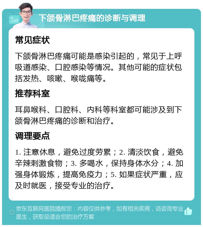 下颌骨淋巴疼痛的诊断与调理 常见症状 下颌骨淋巴疼痛可能是感染引起的，常见于上呼吸道感染、口腔感染等情况。其他可能的症状包括发热、咳嗽、喉咙痛等。 推荐科室 耳鼻喉科、口腔科、内科等科室都可能涉及到下颌骨淋巴疼痛的诊断和治疗。 调理要点 1. 注意休息，避免过度劳累；2. 清淡饮食，避免辛辣刺激食物；3. 多喝水，保持身体水分；4. 加强身体锻炼，提高免疫力；5. 如果症状严重，应及时就医，接受专业的治疗。