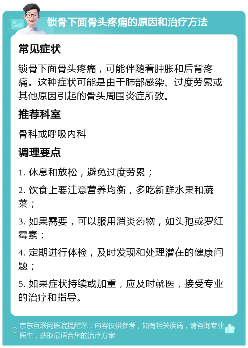 锁骨下面骨头疼痛的原因和治疗方法 常见症状 锁骨下面骨头疼痛，可能伴随着肿胀和后背疼痛。这种症状可能是由于肺部感染、过度劳累或其他原因引起的骨头周围炎症所致。 推荐科室 骨科或呼吸内科 调理要点 1. 休息和放松，避免过度劳累； 2. 饮食上要注意营养均衡，多吃新鲜水果和蔬菜； 3. 如果需要，可以服用消炎药物，如头孢或罗红霉素； 4. 定期进行体检，及时发现和处理潜在的健康问题； 5. 如果症状持续或加重，应及时就医，接受专业的治疗和指导。