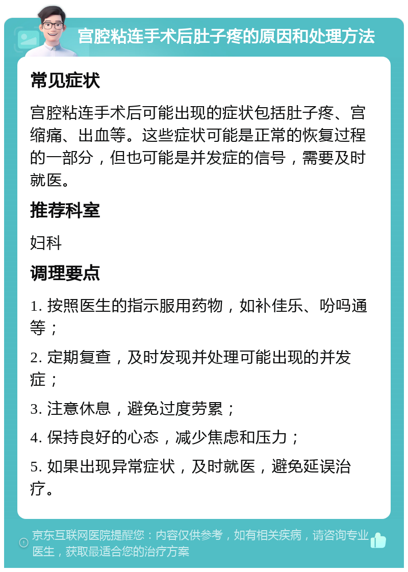 宫腔粘连手术后肚子疼的原因和处理方法 常见症状 宫腔粘连手术后可能出现的症状包括肚子疼、宫缩痛、出血等。这些症状可能是正常的恢复过程的一部分，但也可能是并发症的信号，需要及时就医。 推荐科室 妇科 调理要点 1. 按照医生的指示服用药物，如补佳乐、吩吗通等； 2. 定期复查，及时发现并处理可能出现的并发症； 3. 注意休息，避免过度劳累； 4. 保持良好的心态，减少焦虑和压力； 5. 如果出现异常症状，及时就医，避免延误治疗。