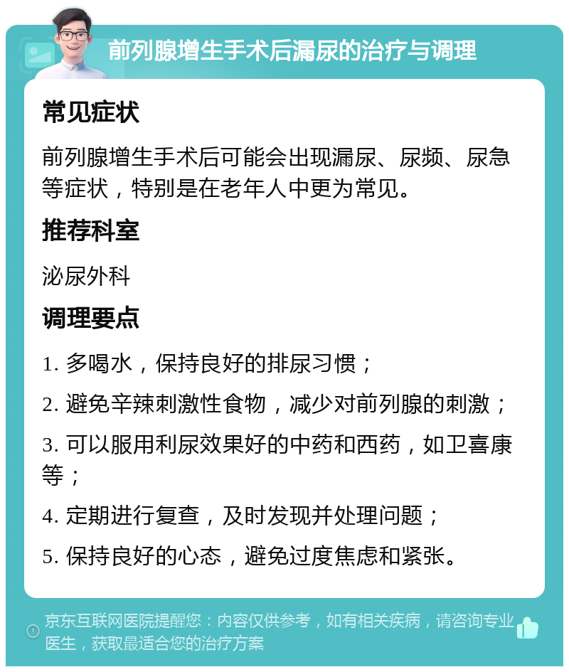 前列腺增生手术后漏尿的治疗与调理 常见症状 前列腺增生手术后可能会出现漏尿、尿频、尿急等症状，特别是在老年人中更为常见。 推荐科室 泌尿外科 调理要点 1. 多喝水，保持良好的排尿习惯； 2. 避免辛辣刺激性食物，减少对前列腺的刺激； 3. 可以服用利尿效果好的中药和西药，如卫喜康等； 4. 定期进行复查，及时发现并处理问题； 5. 保持良好的心态，避免过度焦虑和紧张。