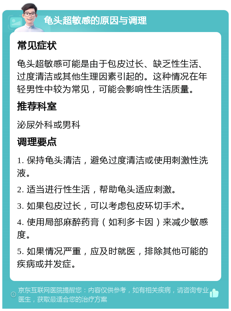 龟头超敏感的原因与调理 常见症状 龟头超敏感可能是由于包皮过长、缺乏性生活、过度清洁或其他生理因素引起的。这种情况在年轻男性中较为常见，可能会影响性生活质量。 推荐科室 泌尿外科或男科 调理要点 1. 保持龟头清洁，避免过度清洁或使用刺激性洗液。 2. 适当进行性生活，帮助龟头适应刺激。 3. 如果包皮过长，可以考虑包皮环切手术。 4. 使用局部麻醉药膏（如利多卡因）来减少敏感度。 5. 如果情况严重，应及时就医，排除其他可能的疾病或并发症。