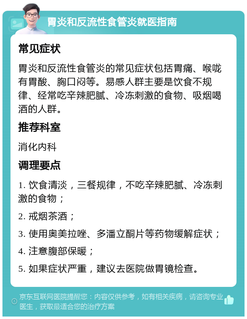 胃炎和反流性食管炎就医指南 常见症状 胃炎和反流性食管炎的常见症状包括胃痛、喉咙有胃酸、胸口闷等。易感人群主要是饮食不规律、经常吃辛辣肥腻、冷冻刺激的食物、吸烟喝酒的人群。 推荐科室 消化内科 调理要点 1. 饮食清淡，三餐规律，不吃辛辣肥腻、冷冻刺激的食物； 2. 戒烟茶酒； 3. 使用奥美拉唑、多潘立酮片等药物缓解症状； 4. 注意腹部保暖； 5. 如果症状严重，建议去医院做胃镜检查。