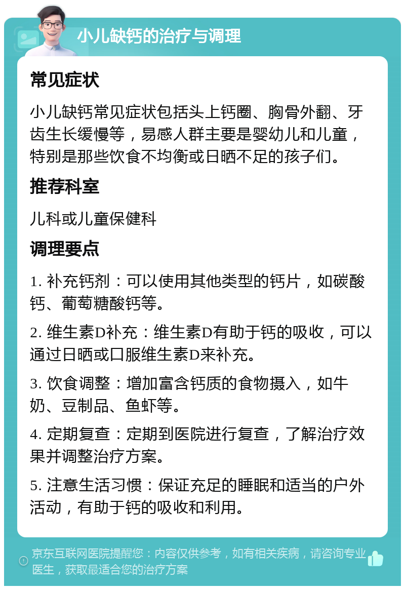 小儿缺钙的治疗与调理 常见症状 小儿缺钙常见症状包括头上钙圈、胸骨外翻、牙齿生长缓慢等，易感人群主要是婴幼儿和儿童，特别是那些饮食不均衡或日晒不足的孩子们。 推荐科室 儿科或儿童保健科 调理要点 1. 补充钙剂：可以使用其他类型的钙片，如碳酸钙、葡萄糖酸钙等。 2. 维生素D补充：维生素D有助于钙的吸收，可以通过日晒或口服维生素D来补充。 3. 饮食调整：增加富含钙质的食物摄入，如牛奶、豆制品、鱼虾等。 4. 定期复查：定期到医院进行复查，了解治疗效果并调整治疗方案。 5. 注意生活习惯：保证充足的睡眠和适当的户外活动，有助于钙的吸收和利用。