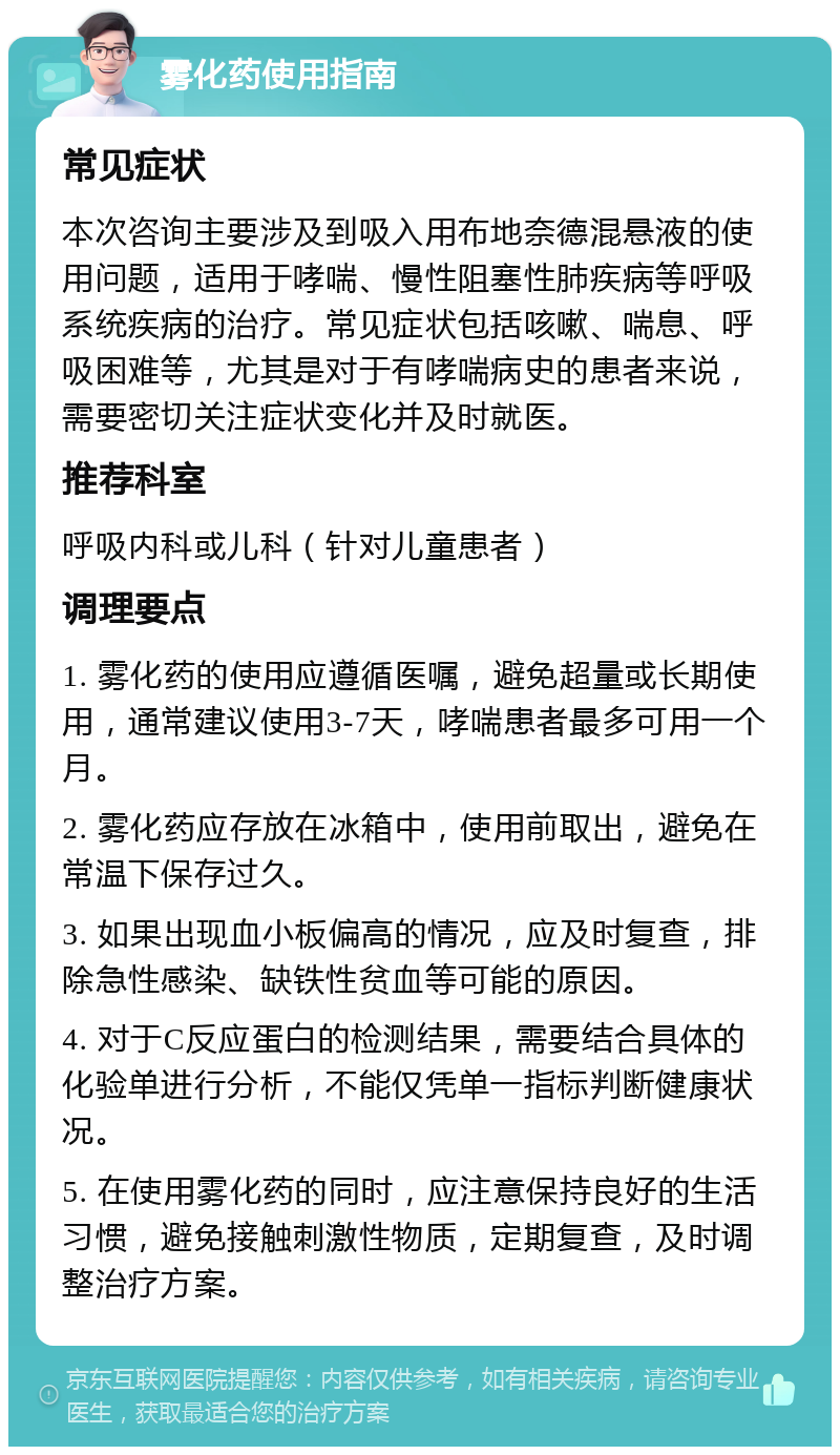 雾化药使用指南 常见症状 本次咨询主要涉及到吸入用布地奈德混悬液的使用问题，适用于哮喘、慢性阻塞性肺疾病等呼吸系统疾病的治疗。常见症状包括咳嗽、喘息、呼吸困难等，尤其是对于有哮喘病史的患者来说，需要密切关注症状变化并及时就医。 推荐科室 呼吸内科或儿科（针对儿童患者） 调理要点 1. 雾化药的使用应遵循医嘱，避免超量或长期使用，通常建议使用3-7天，哮喘患者最多可用一个月。 2. 雾化药应存放在冰箱中，使用前取出，避免在常温下保存过久。 3. 如果出现血小板偏高的情况，应及时复查，排除急性感染、缺铁性贫血等可能的原因。 4. 对于C反应蛋白的检测结果，需要结合具体的化验单进行分析，不能仅凭单一指标判断健康状况。 5. 在使用雾化药的同时，应注意保持良好的生活习惯，避免接触刺激性物质，定期复查，及时调整治疗方案。