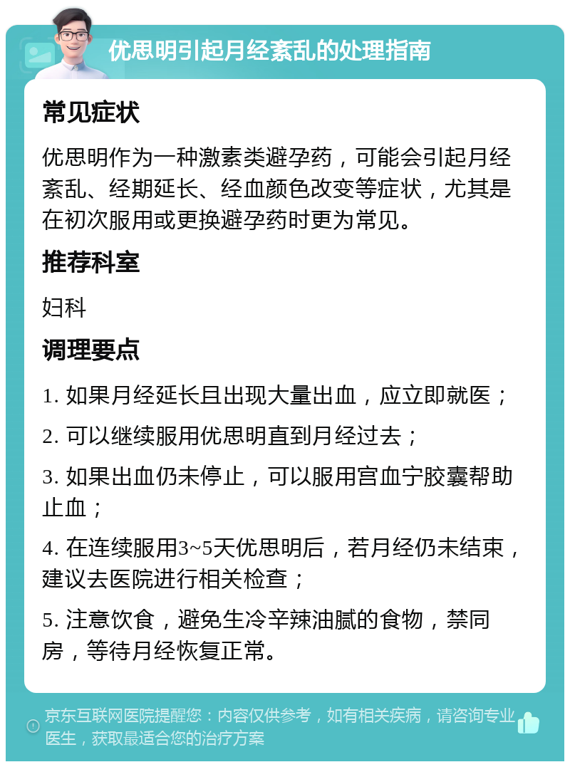 优思明引起月经紊乱的处理指南 常见症状 优思明作为一种激素类避孕药，可能会引起月经紊乱、经期延长、经血颜色改变等症状，尤其是在初次服用或更换避孕药时更为常见。 推荐科室 妇科 调理要点 1. 如果月经延长且出现大量出血，应立即就医； 2. 可以继续服用优思明直到月经过去； 3. 如果出血仍未停止，可以服用宫血宁胶囊帮助止血； 4. 在连续服用3~5天优思明后，若月经仍未结束，建议去医院进行相关检查； 5. 注意饮食，避免生冷辛辣油腻的食物，禁同房，等待月经恢复正常。