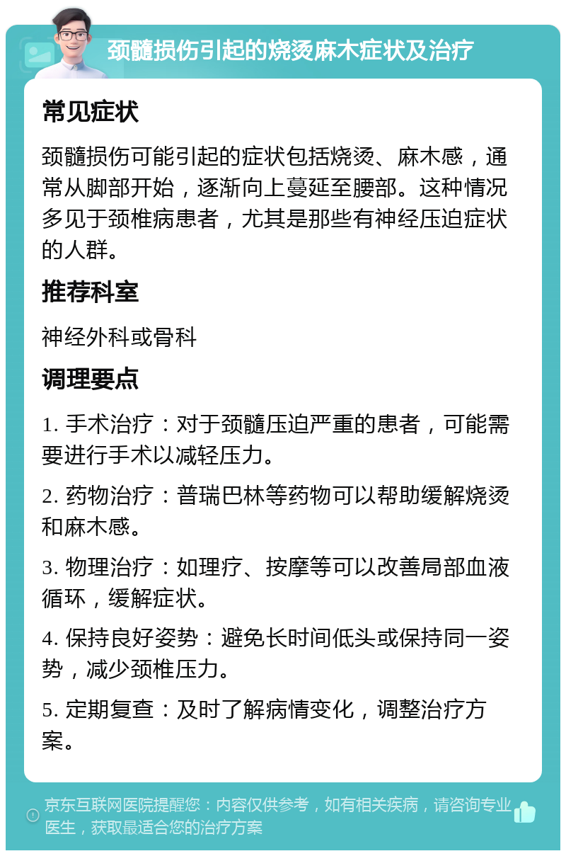 颈髓损伤引起的烧烫麻木症状及治疗 常见症状 颈髓损伤可能引起的症状包括烧烫、麻木感，通常从脚部开始，逐渐向上蔓延至腰部。这种情况多见于颈椎病患者，尤其是那些有神经压迫症状的人群。 推荐科室 神经外科或骨科 调理要点 1. 手术治疗：对于颈髓压迫严重的患者，可能需要进行手术以减轻压力。 2. 药物治疗：普瑞巴林等药物可以帮助缓解烧烫和麻木感。 3. 物理治疗：如理疗、按摩等可以改善局部血液循环，缓解症状。 4. 保持良好姿势：避免长时间低头或保持同一姿势，减少颈椎压力。 5. 定期复查：及时了解病情变化，调整治疗方案。