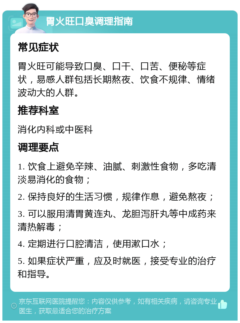 胃火旺口臭调理指南 常见症状 胃火旺可能导致口臭、口干、口苦、便秘等症状，易感人群包括长期熬夜、饮食不规律、情绪波动大的人群。 推荐科室 消化内科或中医科 调理要点 1. 饮食上避免辛辣、油腻、刺激性食物，多吃清淡易消化的食物； 2. 保持良好的生活习惯，规律作息，避免熬夜； 3. 可以服用清胃黄连丸、龙胆泻肝丸等中成药来清热解毒； 4. 定期进行口腔清洁，使用漱口水； 5. 如果症状严重，应及时就医，接受专业的治疗和指导。