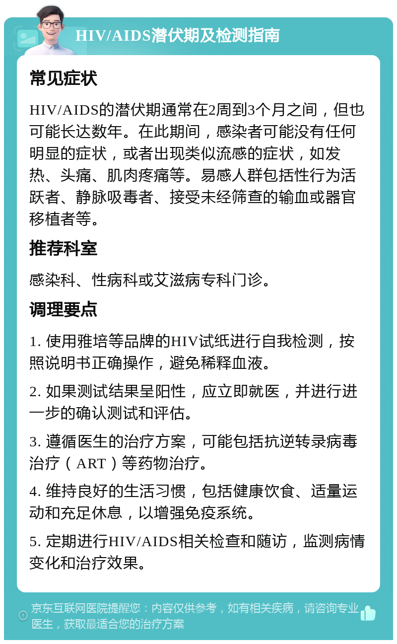 HIV/AIDS潜伏期及检测指南 常见症状 HIV/AIDS的潜伏期通常在2周到3个月之间，但也可能长达数年。在此期间，感染者可能没有任何明显的症状，或者出现类似流感的症状，如发热、头痛、肌肉疼痛等。易感人群包括性行为活跃者、静脉吸毒者、接受未经筛查的输血或器官移植者等。 推荐科室 感染科、性病科或艾滋病专科门诊。 调理要点 1. 使用雅培等品牌的HIV试纸进行自我检测，按照说明书正确操作，避免稀释血液。 2. 如果测试结果呈阳性，应立即就医，并进行进一步的确认测试和评估。 3. 遵循医生的治疗方案，可能包括抗逆转录病毒治疗（ART）等药物治疗。 4. 维持良好的生活习惯，包括健康饮食、适量运动和充足休息，以增强免疫系统。 5. 定期进行HIV/AIDS相关检查和随访，监测病情变化和治疗效果。