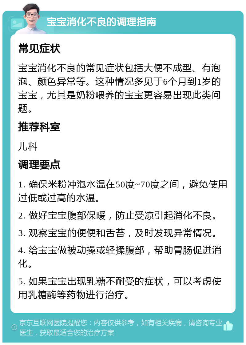 宝宝消化不良的调理指南 常见症状 宝宝消化不良的常见症状包括大便不成型、有泡泡、颜色异常等。这种情况多见于6个月到1岁的宝宝，尤其是奶粉喂养的宝宝更容易出现此类问题。 推荐科室 儿科 调理要点 1. 确保米粉冲泡水温在50度~70度之间，避免使用过低或过高的水温。 2. 做好宝宝腹部保暖，防止受凉引起消化不良。 3. 观察宝宝的便便和舌苔，及时发现异常情况。 4. 给宝宝做被动操或轻揉腹部，帮助胃肠促进消化。 5. 如果宝宝出现乳糖不耐受的症状，可以考虑使用乳糖酶等药物进行治疗。