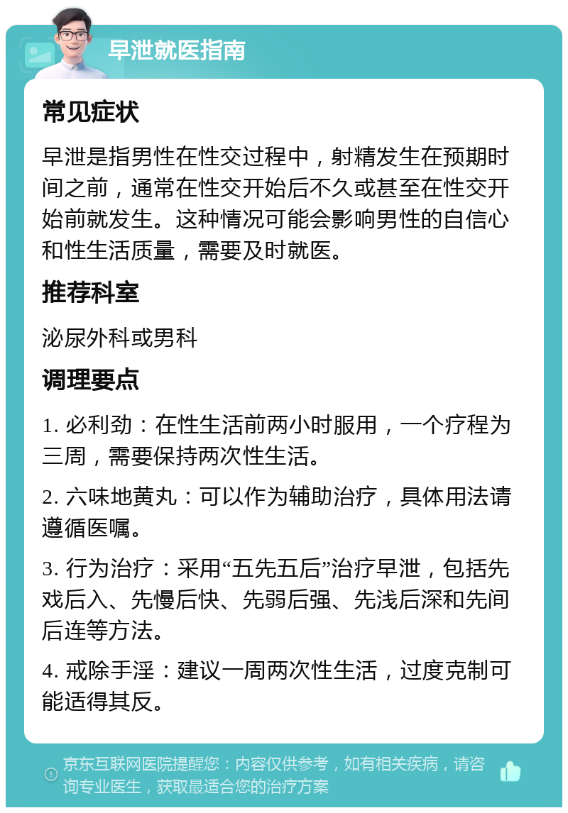 早泄就医指南 常见症状 早泄是指男性在性交过程中，射精发生在预期时间之前，通常在性交开始后不久或甚至在性交开始前就发生。这种情况可能会影响男性的自信心和性生活质量，需要及时就医。 推荐科室 泌尿外科或男科 调理要点 1. 必利劲：在性生活前两小时服用，一个疗程为三周，需要保持两次性生活。 2. 六味地黄丸：可以作为辅助治疗，具体用法请遵循医嘱。 3. 行为治疗：采用“五先五后”治疗早泄，包括先戏后入、先慢后快、先弱后强、先浅后深和先间后连等方法。 4. 戒除手淫：建议一周两次性生活，过度克制可能适得其反。