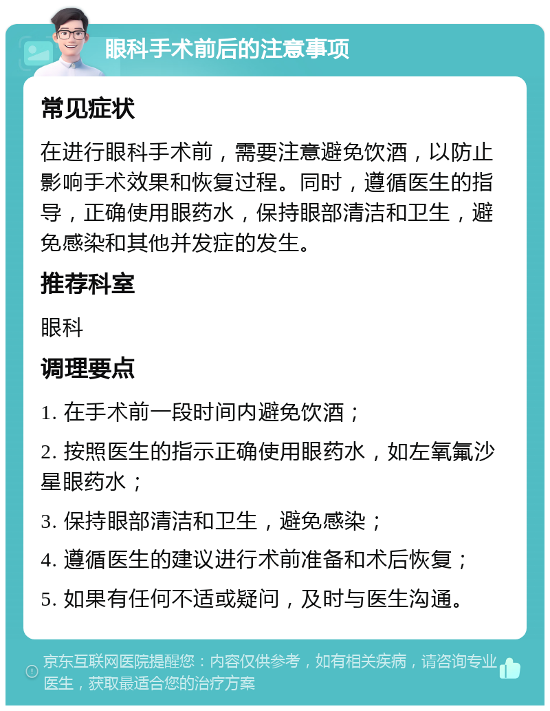 眼科手术前后的注意事项 常见症状 在进行眼科手术前，需要注意避免饮酒，以防止影响手术效果和恢复过程。同时，遵循医生的指导，正确使用眼药水，保持眼部清洁和卫生，避免感染和其他并发症的发生。 推荐科室 眼科 调理要点 1. 在手术前一段时间内避免饮酒； 2. 按照医生的指示正确使用眼药水，如左氧氟沙星眼药水； 3. 保持眼部清洁和卫生，避免感染； 4. 遵循医生的建议进行术前准备和术后恢复； 5. 如果有任何不适或疑问，及时与医生沟通。