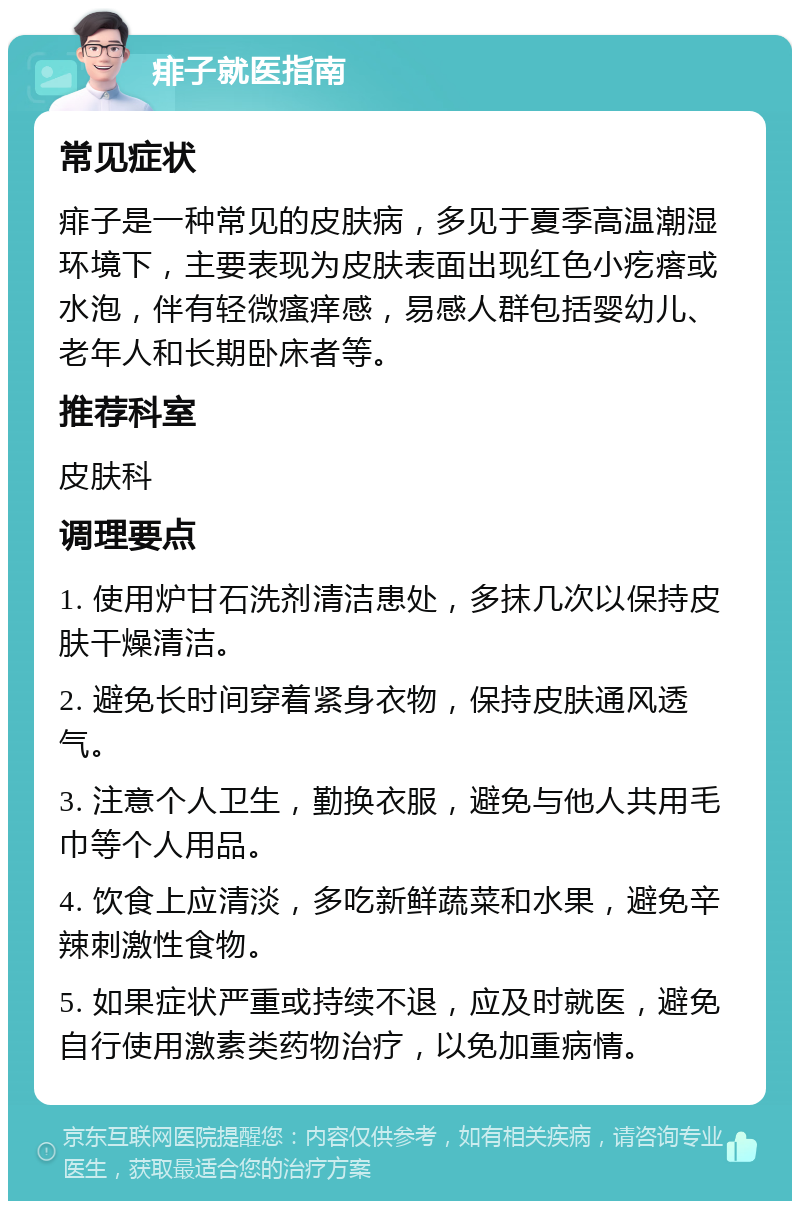 痱子就医指南 常见症状 痱子是一种常见的皮肤病，多见于夏季高温潮湿环境下，主要表现为皮肤表面出现红色小疙瘩或水泡，伴有轻微瘙痒感，易感人群包括婴幼儿、老年人和长期卧床者等。 推荐科室 皮肤科 调理要点 1. 使用炉甘石洗剂清洁患处，多抹几次以保持皮肤干燥清洁。 2. 避免长时间穿着紧身衣物，保持皮肤通风透气。 3. 注意个人卫生，勤换衣服，避免与他人共用毛巾等个人用品。 4. 饮食上应清淡，多吃新鲜蔬菜和水果，避免辛辣刺激性食物。 5. 如果症状严重或持续不退，应及时就医，避免自行使用激素类药物治疗，以免加重病情。