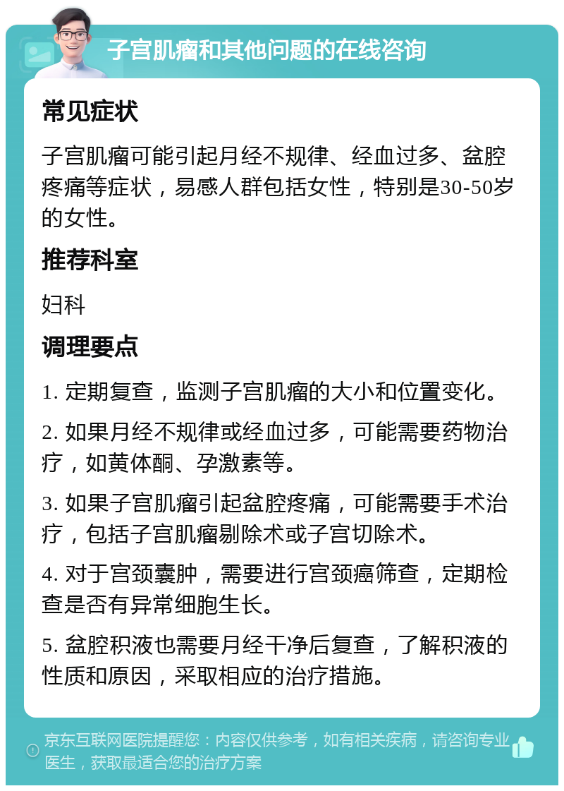 子宫肌瘤和其他问题的在线咨询 常见症状 子宫肌瘤可能引起月经不规律、经血过多、盆腔疼痛等症状，易感人群包括女性，特别是30-50岁的女性。 推荐科室 妇科 调理要点 1. 定期复查，监测子宫肌瘤的大小和位置变化。 2. 如果月经不规律或经血过多，可能需要药物治疗，如黄体酮、孕激素等。 3. 如果子宫肌瘤引起盆腔疼痛，可能需要手术治疗，包括子宫肌瘤剔除术或子宫切除术。 4. 对于宫颈囊肿，需要进行宫颈癌筛查，定期检查是否有异常细胞生长。 5. 盆腔积液也需要月经干净后复查，了解积液的性质和原因，采取相应的治疗措施。