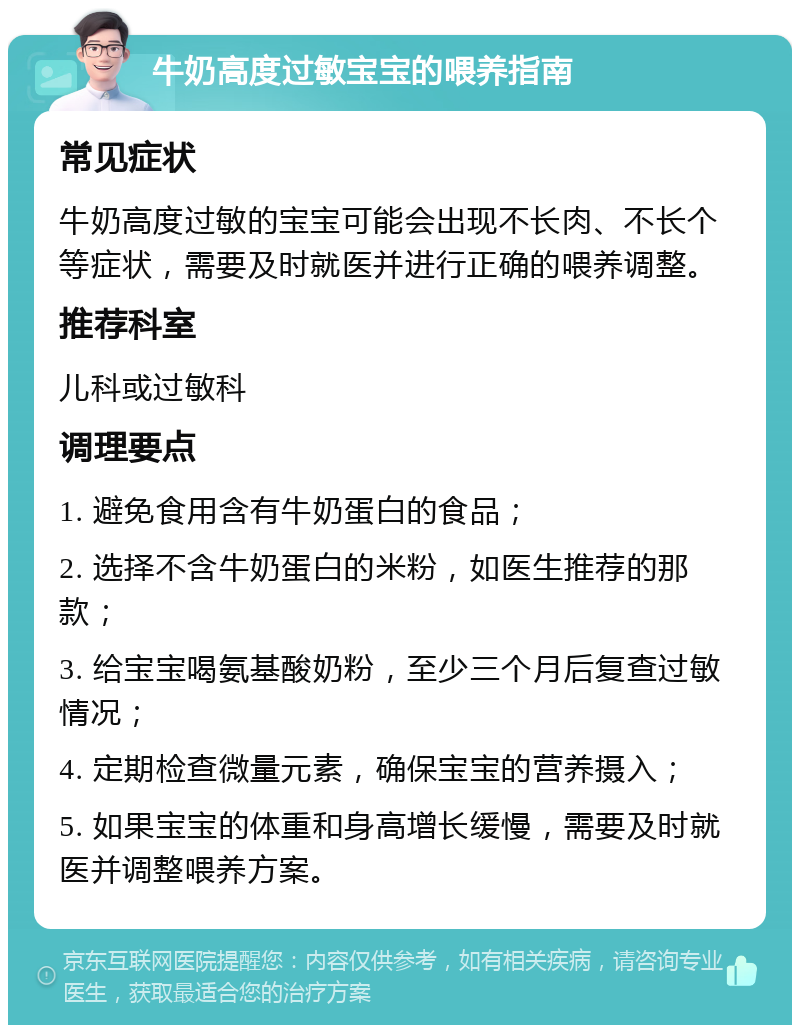 牛奶高度过敏宝宝的喂养指南 常见症状 牛奶高度过敏的宝宝可能会出现不长肉、不长个等症状，需要及时就医并进行正确的喂养调整。 推荐科室 儿科或过敏科 调理要点 1. 避免食用含有牛奶蛋白的食品； 2. 选择不含牛奶蛋白的米粉，如医生推荐的那款； 3. 给宝宝喝氨基酸奶粉，至少三个月后复查过敏情况； 4. 定期检查微量元素，确保宝宝的营养摄入； 5. 如果宝宝的体重和身高增长缓慢，需要及时就医并调整喂养方案。