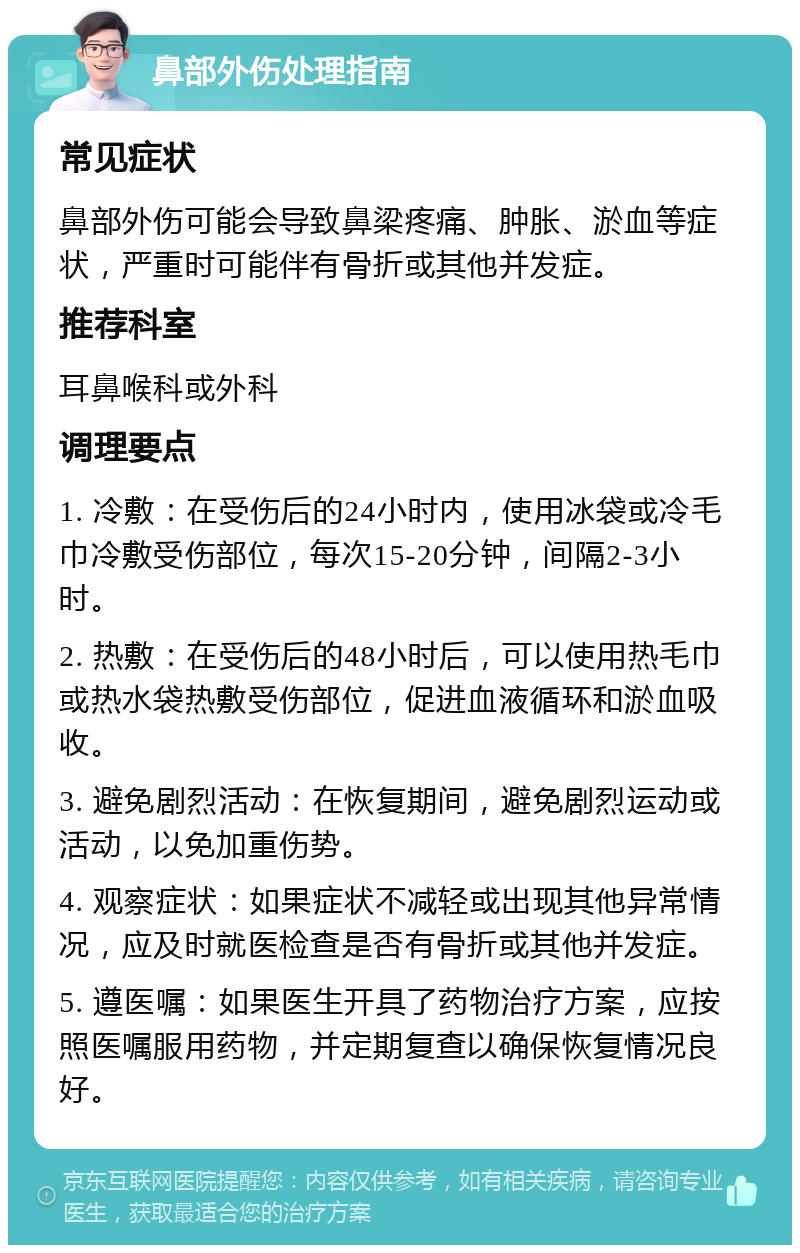 鼻部外伤处理指南 常见症状 鼻部外伤可能会导致鼻梁疼痛、肿胀、淤血等症状，严重时可能伴有骨折或其他并发症。 推荐科室 耳鼻喉科或外科 调理要点 1. 冷敷：在受伤后的24小时内，使用冰袋或冷毛巾冷敷受伤部位，每次15-20分钟，间隔2-3小时。 2. 热敷：在受伤后的48小时后，可以使用热毛巾或热水袋热敷受伤部位，促进血液循环和淤血吸收。 3. 避免剧烈活动：在恢复期间，避免剧烈运动或活动，以免加重伤势。 4. 观察症状：如果症状不减轻或出现其他异常情况，应及时就医检查是否有骨折或其他并发症。 5. 遵医嘱：如果医生开具了药物治疗方案，应按照医嘱服用药物，并定期复查以确保恢复情况良好。