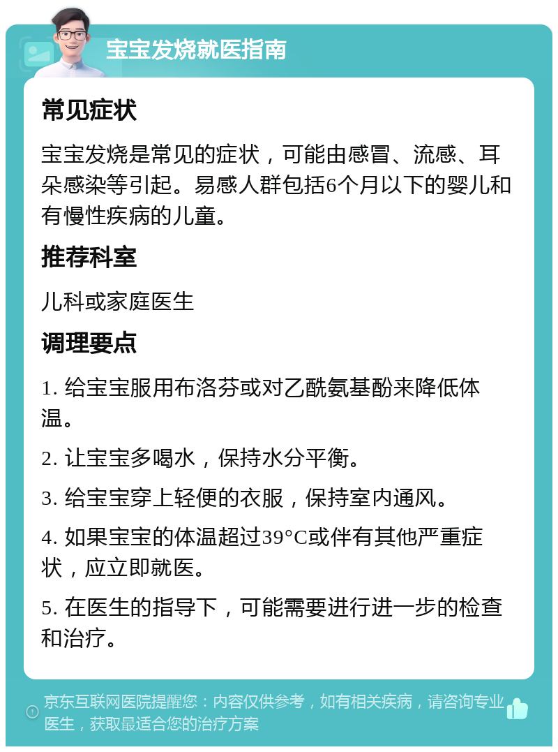 宝宝发烧就医指南 常见症状 宝宝发烧是常见的症状，可能由感冒、流感、耳朵感染等引起。易感人群包括6个月以下的婴儿和有慢性疾病的儿童。 推荐科室 儿科或家庭医生 调理要点 1. 给宝宝服用布洛芬或对乙酰氨基酚来降低体温。 2. 让宝宝多喝水，保持水分平衡。 3. 给宝宝穿上轻便的衣服，保持室内通风。 4. 如果宝宝的体温超过39°C或伴有其他严重症状，应立即就医。 5. 在医生的指导下，可能需要进行进一步的检查和治疗。