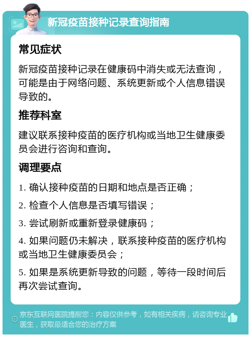 新冠疫苗接种记录查询指南 常见症状 新冠疫苗接种记录在健康码中消失或无法查询，可能是由于网络问题、系统更新或个人信息错误导致的。 推荐科室 建议联系接种疫苗的医疗机构或当地卫生健康委员会进行咨询和查询。 调理要点 1. 确认接种疫苗的日期和地点是否正确； 2. 检查个人信息是否填写错误； 3. 尝试刷新或重新登录健康码； 4. 如果问题仍未解决，联系接种疫苗的医疗机构或当地卫生健康委员会； 5. 如果是系统更新导致的问题，等待一段时间后再次尝试查询。