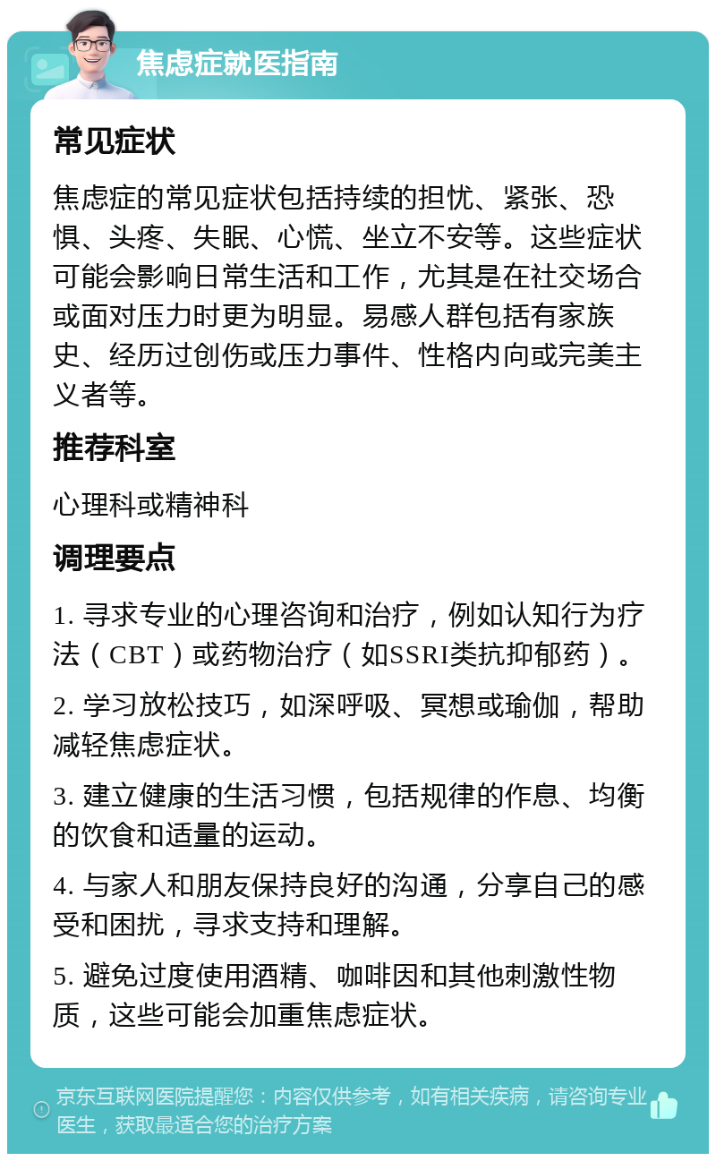 焦虑症就医指南 常见症状 焦虑症的常见症状包括持续的担忧、紧张、恐惧、头疼、失眠、心慌、坐立不安等。这些症状可能会影响日常生活和工作，尤其是在社交场合或面对压力时更为明显。易感人群包括有家族史、经历过创伤或压力事件、性格内向或完美主义者等。 推荐科室 心理科或精神科 调理要点 1. 寻求专业的心理咨询和治疗，例如认知行为疗法（CBT）或药物治疗（如SSRI类抗抑郁药）。 2. 学习放松技巧，如深呼吸、冥想或瑜伽，帮助减轻焦虑症状。 3. 建立健康的生活习惯，包括规律的作息、均衡的饮食和适量的运动。 4. 与家人和朋友保持良好的沟通，分享自己的感受和困扰，寻求支持和理解。 5. 避免过度使用酒精、咖啡因和其他刺激性物质，这些可能会加重焦虑症状。