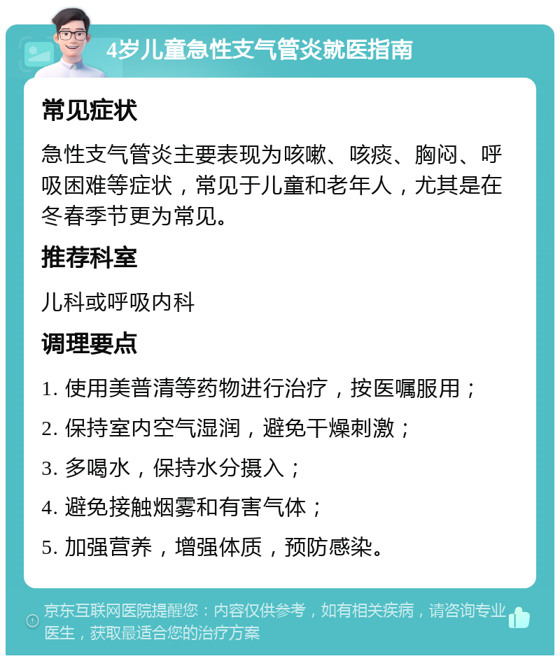 4岁儿童急性支气管炎就医指南 常见症状 急性支气管炎主要表现为咳嗽、咳痰、胸闷、呼吸困难等症状，常见于儿童和老年人，尤其是在冬春季节更为常见。 推荐科室 儿科或呼吸内科 调理要点 1. 使用美普清等药物进行治疗，按医嘱服用； 2. 保持室内空气湿润，避免干燥刺激； 3. 多喝水，保持水分摄入； 4. 避免接触烟雾和有害气体； 5. 加强营养，增强体质，预防感染。