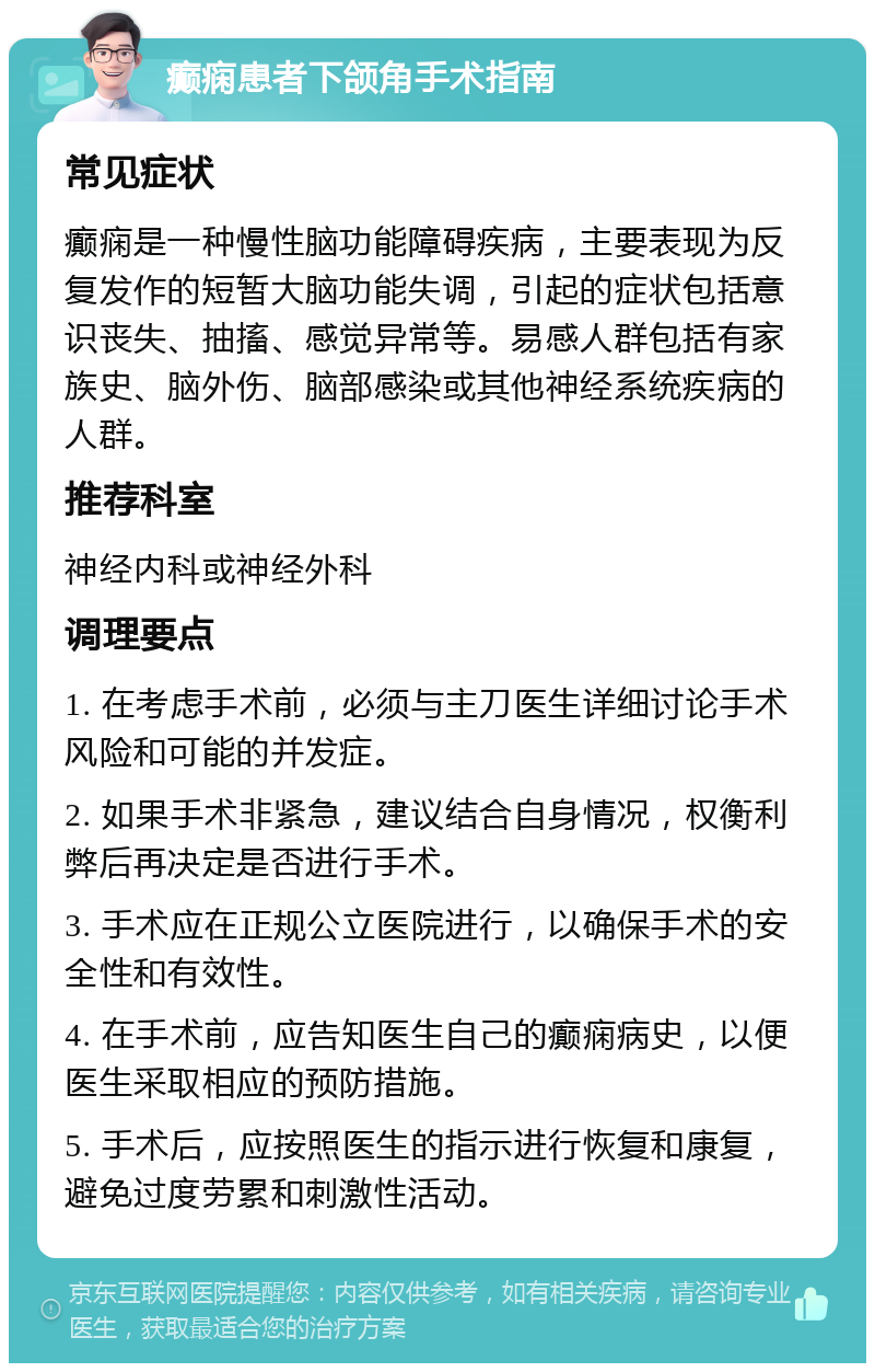 癫痫患者下颌角手术指南 常见症状 癫痫是一种慢性脑功能障碍疾病，主要表现为反复发作的短暂大脑功能失调，引起的症状包括意识丧失、抽搐、感觉异常等。易感人群包括有家族史、脑外伤、脑部感染或其他神经系统疾病的人群。 推荐科室 神经内科或神经外科 调理要点 1. 在考虑手术前，必须与主刀医生详细讨论手术风险和可能的并发症。 2. 如果手术非紧急，建议结合自身情况，权衡利弊后再决定是否进行手术。 3. 手术应在正规公立医院进行，以确保手术的安全性和有效性。 4. 在手术前，应告知医生自己的癫痫病史，以便医生采取相应的预防措施。 5. 手术后，应按照医生的指示进行恢复和康复，避免过度劳累和刺激性活动。