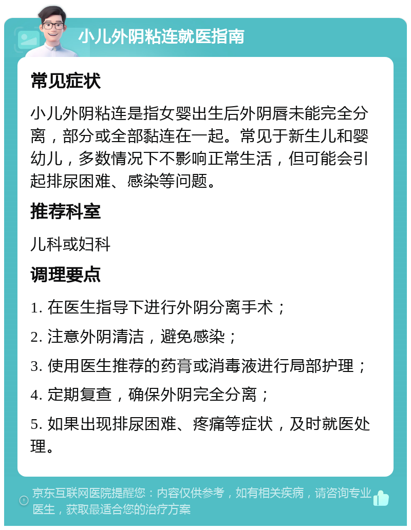 小儿外阴粘连就医指南 常见症状 小儿外阴粘连是指女婴出生后外阴唇未能完全分离，部分或全部黏连在一起。常见于新生儿和婴幼儿，多数情况下不影响正常生活，但可能会引起排尿困难、感染等问题。 推荐科室 儿科或妇科 调理要点 1. 在医生指导下进行外阴分离手术； 2. 注意外阴清洁，避免感染； 3. 使用医生推荐的药膏或消毒液进行局部护理； 4. 定期复查，确保外阴完全分离； 5. 如果出现排尿困难、疼痛等症状，及时就医处理。