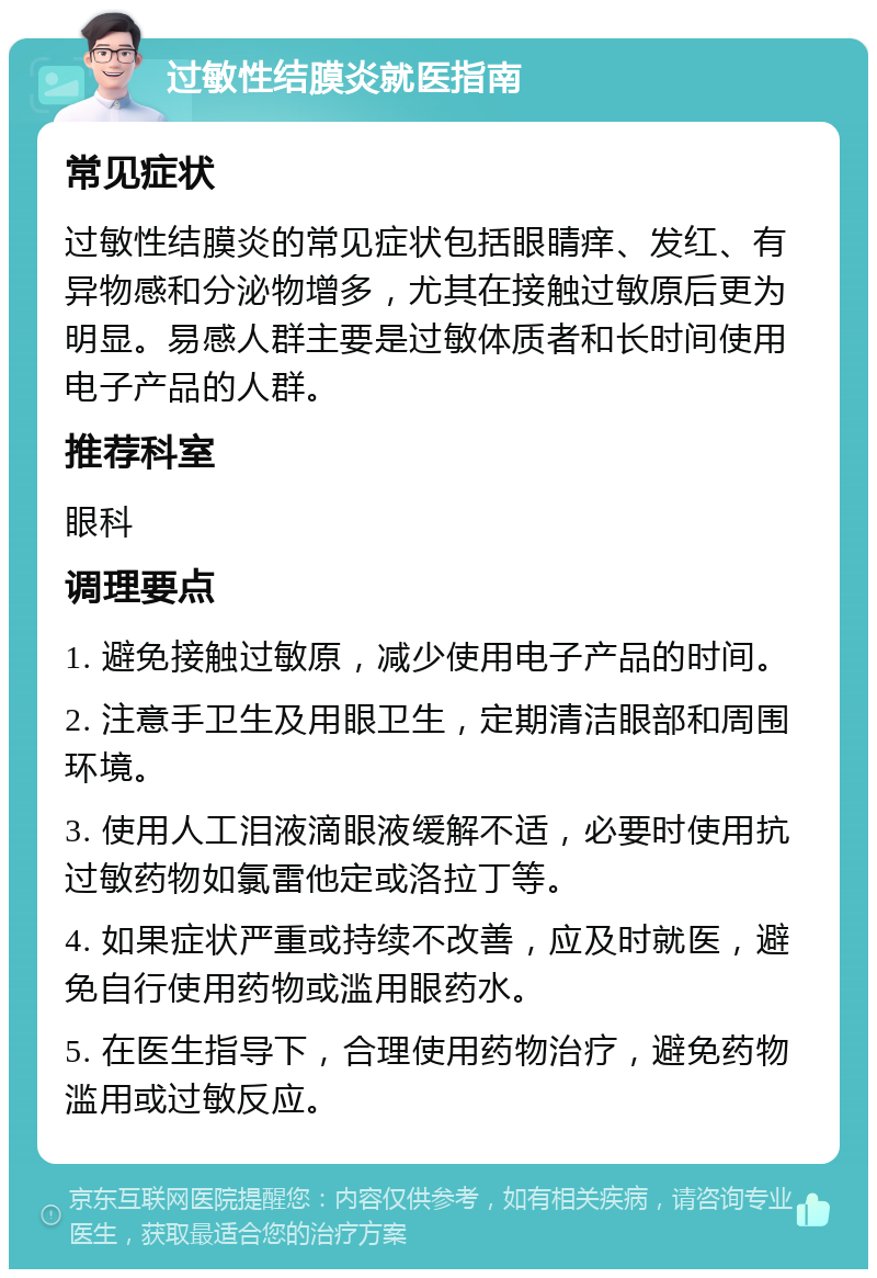 过敏性结膜炎就医指南 常见症状 过敏性结膜炎的常见症状包括眼睛痒、发红、有异物感和分泌物增多，尤其在接触过敏原后更为明显。易感人群主要是过敏体质者和长时间使用电子产品的人群。 推荐科室 眼科 调理要点 1. 避免接触过敏原，减少使用电子产品的时间。 2. 注意手卫生及用眼卫生，定期清洁眼部和周围环境。 3. 使用人工泪液滴眼液缓解不适，必要时使用抗过敏药物如氯雷他定或洛拉丁等。 4. 如果症状严重或持续不改善，应及时就医，避免自行使用药物或滥用眼药水。 5. 在医生指导下，合理使用药物治疗，避免药物滥用或过敏反应。