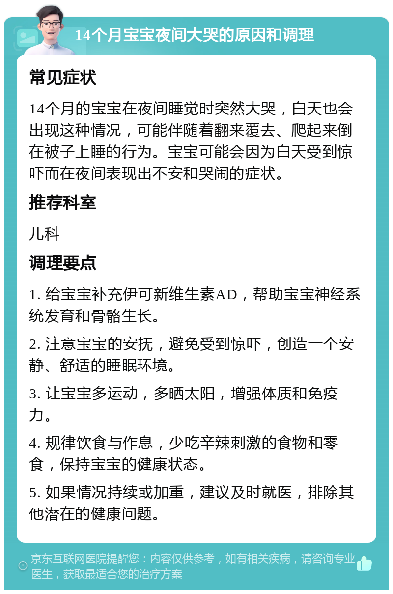 14个月宝宝夜间大哭的原因和调理 常见症状 14个月的宝宝在夜间睡觉时突然大哭，白天也会出现这种情况，可能伴随着翻来覆去、爬起来倒在被子上睡的行为。宝宝可能会因为白天受到惊吓而在夜间表现出不安和哭闹的症状。 推荐科室 儿科 调理要点 1. 给宝宝补充伊可新维生素AD，帮助宝宝神经系统发育和骨骼生长。 2. 注意宝宝的安抚，避免受到惊吓，创造一个安静、舒适的睡眠环境。 3. 让宝宝多运动，多晒太阳，增强体质和免疫力。 4. 规律饮食与作息，少吃辛辣刺激的食物和零食，保持宝宝的健康状态。 5. 如果情况持续或加重，建议及时就医，排除其他潜在的健康问题。