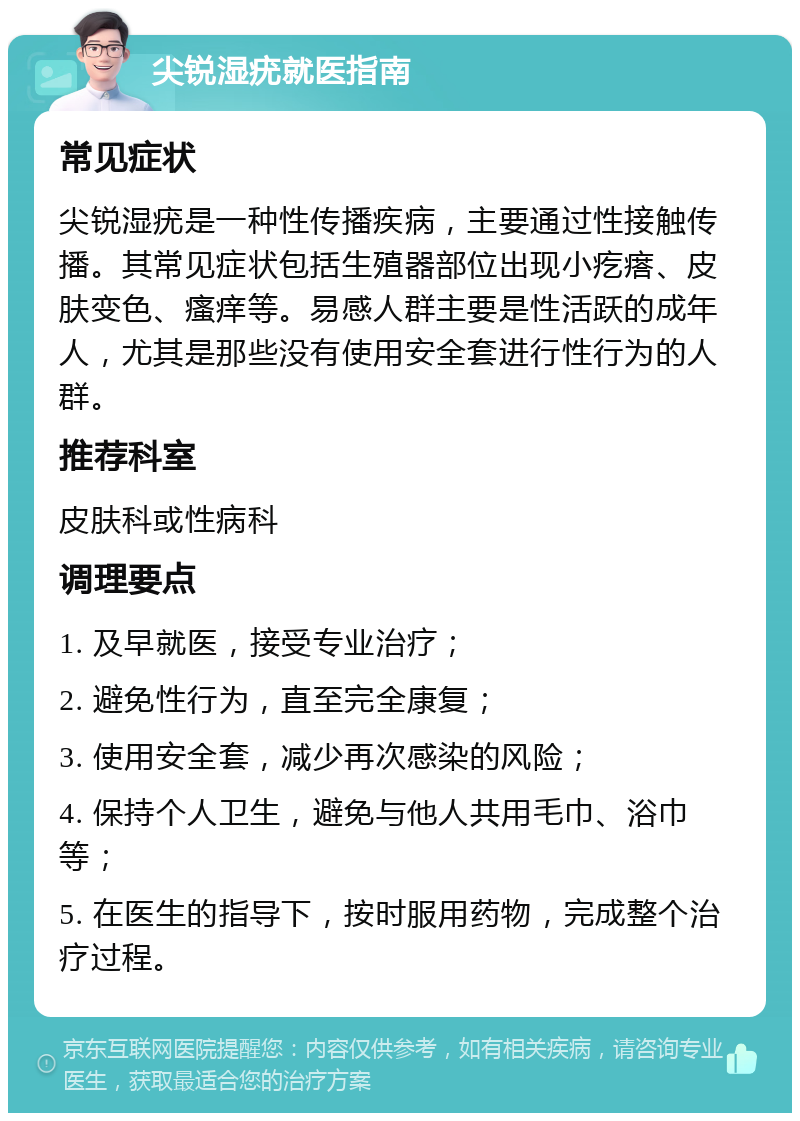 尖锐湿疣就医指南 常见症状 尖锐湿疣是一种性传播疾病，主要通过性接触传播。其常见症状包括生殖器部位出现小疙瘩、皮肤变色、瘙痒等。易感人群主要是性活跃的成年人，尤其是那些没有使用安全套进行性行为的人群。 推荐科室 皮肤科或性病科 调理要点 1. 及早就医，接受专业治疗； 2. 避免性行为，直至完全康复； 3. 使用安全套，减少再次感染的风险； 4. 保持个人卫生，避免与他人共用毛巾、浴巾等； 5. 在医生的指导下，按时服用药物，完成整个治疗过程。