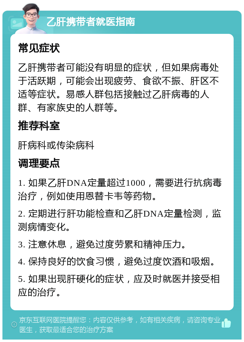 乙肝携带者就医指南 常见症状 乙肝携带者可能没有明显的症状，但如果病毒处于活跃期，可能会出现疲劳、食欲不振、肝区不适等症状。易感人群包括接触过乙肝病毒的人群、有家族史的人群等。 推荐科室 肝病科或传染病科 调理要点 1. 如果乙肝DNA定量超过1000，需要进行抗病毒治疗，例如使用恩替卡韦等药物。 2. 定期进行肝功能检查和乙肝DNA定量检测，监测病情变化。 3. 注意休息，避免过度劳累和精神压力。 4. 保持良好的饮食习惯，避免过度饮酒和吸烟。 5. 如果出现肝硬化的症状，应及时就医并接受相应的治疗。