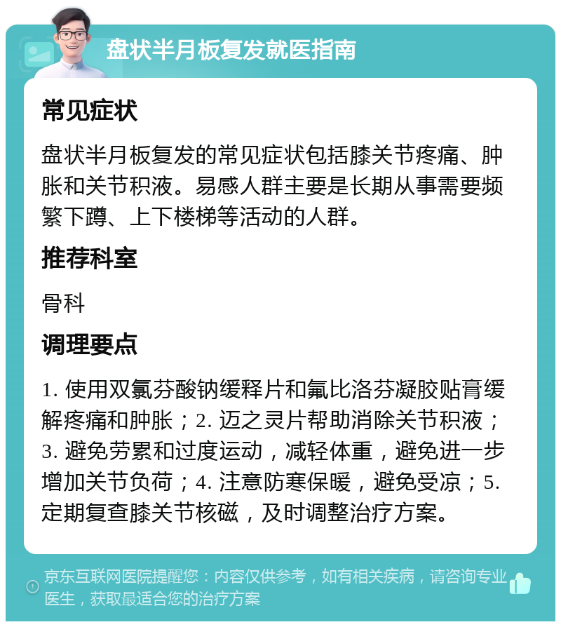 盘状半月板复发就医指南 常见症状 盘状半月板复发的常见症状包括膝关节疼痛、肿胀和关节积液。易感人群主要是长期从事需要频繁下蹲、上下楼梯等活动的人群。 推荐科室 骨科 调理要点 1. 使用双氯芬酸钠缓释片和氟比洛芬凝胶贴膏缓解疼痛和肿胀；2. 迈之灵片帮助消除关节积液；3. 避免劳累和过度运动，减轻体重，避免进一步增加关节负荷；4. 注意防寒保暖，避免受凉；5. 定期复查膝关节核磁，及时调整治疗方案。