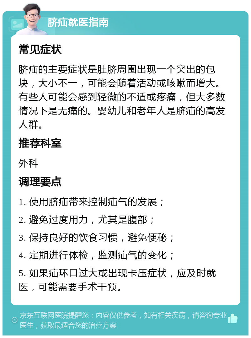 脐疝就医指南 常见症状 脐疝的主要症状是肚脐周围出现一个突出的包块，大小不一，可能会随着活动或咳嗽而增大。有些人可能会感到轻微的不适或疼痛，但大多数情况下是无痛的。婴幼儿和老年人是脐疝的高发人群。 推荐科室 外科 调理要点 1. 使用脐疝带来控制疝气的发展； 2. 避免过度用力，尤其是腹部； 3. 保持良好的饮食习惯，避免便秘； 4. 定期进行体检，监测疝气的变化； 5. 如果疝环口过大或出现卡压症状，应及时就医，可能需要手术干预。