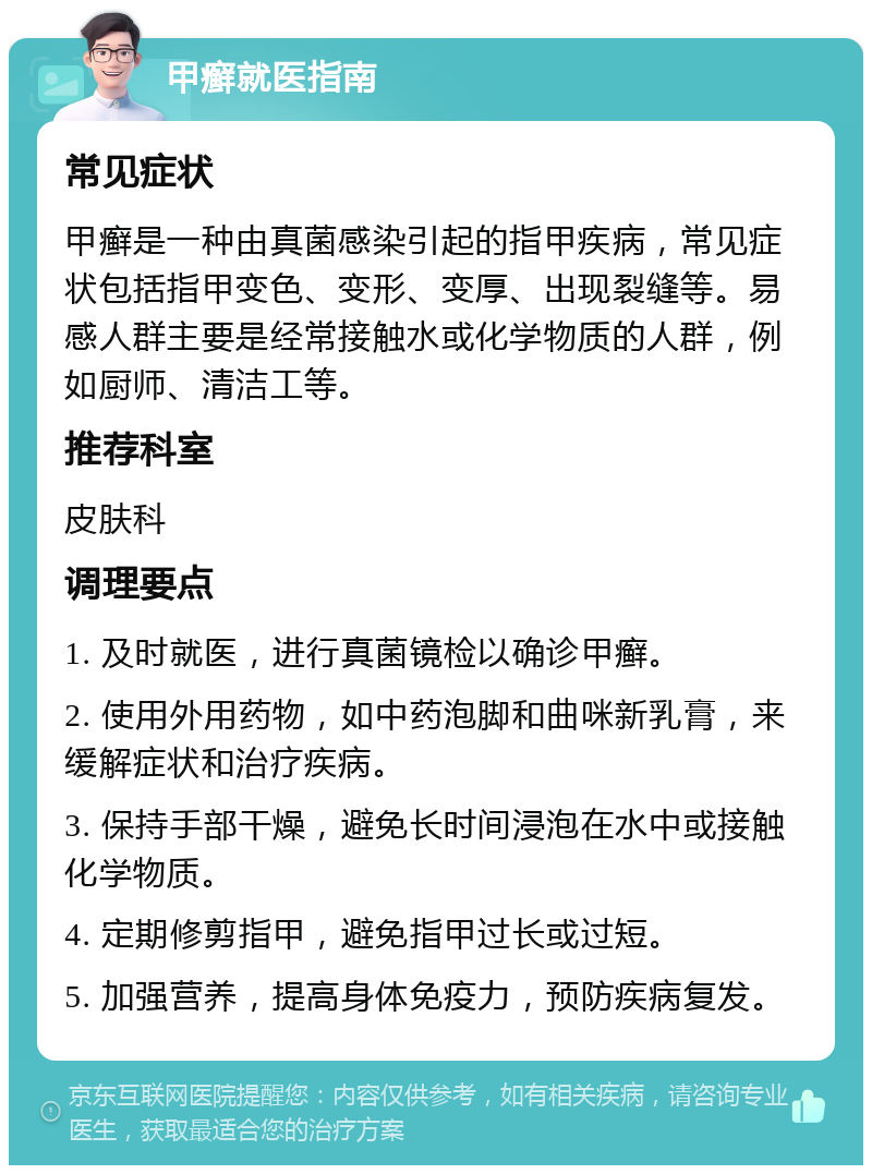 甲癣就医指南 常见症状 甲癣是一种由真菌感染引起的指甲疾病，常见症状包括指甲变色、变形、变厚、出现裂缝等。易感人群主要是经常接触水或化学物质的人群，例如厨师、清洁工等。 推荐科室 皮肤科 调理要点 1. 及时就医，进行真菌镜检以确诊甲癣。 2. 使用外用药物，如中药泡脚和曲咪新乳膏，来缓解症状和治疗疾病。 3. 保持手部干燥，避免长时间浸泡在水中或接触化学物质。 4. 定期修剪指甲，避免指甲过长或过短。 5. 加强营养，提高身体免疫力，预防疾病复发。