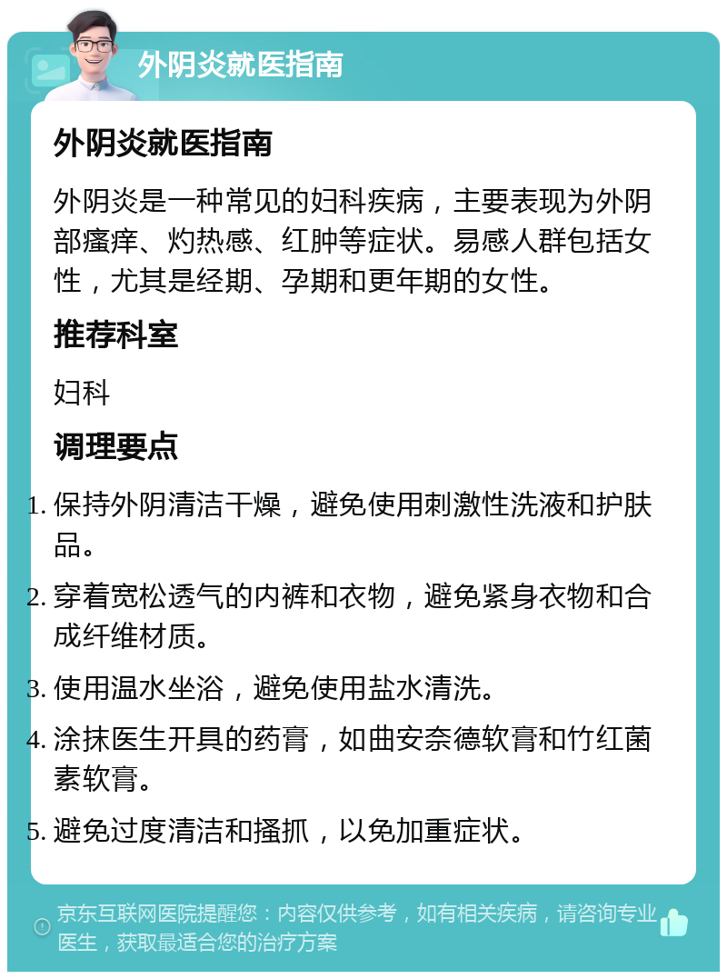 外阴炎就医指南 外阴炎就医指南 外阴炎是一种常见的妇科疾病，主要表现为外阴部瘙痒、灼热感、红肿等症状。易感人群包括女性，尤其是经期、孕期和更年期的女性。 推荐科室 妇科 调理要点 保持外阴清洁干燥，避免使用刺激性洗液和护肤品。 穿着宽松透气的内裤和衣物，避免紧身衣物和合成纤维材质。 使用温水坐浴，避免使用盐水清洗。 涂抹医生开具的药膏，如曲安奈德软膏和竹红菌素软膏。 避免过度清洁和搔抓，以免加重症状。