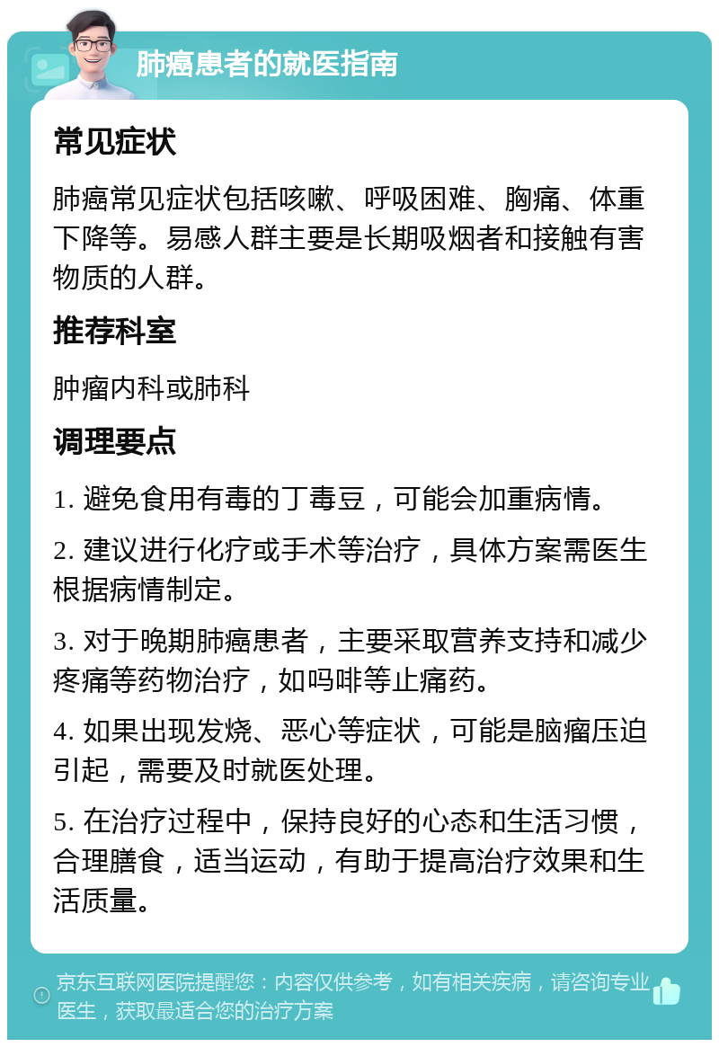 肺癌患者的就医指南 常见症状 肺癌常见症状包括咳嗽、呼吸困难、胸痛、体重下降等。易感人群主要是长期吸烟者和接触有害物质的人群。 推荐科室 肿瘤内科或肺科 调理要点 1. 避免食用有毒的丁毒豆，可能会加重病情。 2. 建议进行化疗或手术等治疗，具体方案需医生根据病情制定。 3. 对于晚期肺癌患者，主要采取营养支持和减少疼痛等药物治疗，如吗啡等止痛药。 4. 如果出现发烧、恶心等症状，可能是脑瘤压迫引起，需要及时就医处理。 5. 在治疗过程中，保持良好的心态和生活习惯，合理膳食，适当运动，有助于提高治疗效果和生活质量。