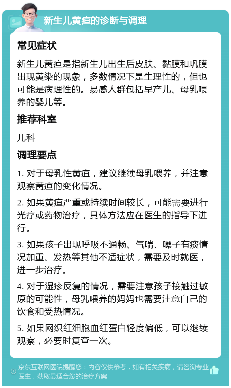 新生儿黄疸的诊断与调理 常见症状 新生儿黄疸是指新生儿出生后皮肤、黏膜和巩膜出现黄染的现象，多数情况下是生理性的，但也可能是病理性的。易感人群包括早产儿、母乳喂养的婴儿等。 推荐科室 儿科 调理要点 1. 对于母乳性黄疸，建议继续母乳喂养，并注意观察黄疸的变化情况。 2. 如果黄疸严重或持续时间较长，可能需要进行光疗或药物治疗，具体方法应在医生的指导下进行。 3. 如果孩子出现呼吸不通畅、气喘、嗓子有痰情况加重、发热等其他不适症状，需要及时就医，进一步治疗。 4. 对于湿疹反复的情况，需要注意孩子接触过敏原的可能性，母乳喂养的妈妈也需要注意自己的饮食和受热情况。 5. 如果网织红细胞血红蛋白轻度偏低，可以继续观察，必要时复查一次。