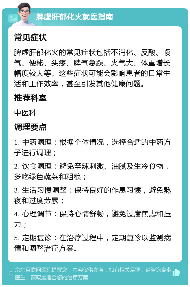 脾虚肝郁化火就医指南 常见症状 脾虚肝郁化火的常见症状包括不消化、反酸、嗳气、便秘、头疼、脾气急躁、火气大、体重增长幅度较大等。这些症状可能会影响患者的日常生活和工作效率，甚至引发其他健康问题。 推荐科室 中医科 调理要点 1. 中药调理：根据个体情况，选择合适的中药方子进行调理； 2. 饮食调理：避免辛辣刺激、油腻及生冷食物，多吃绿色蔬菜和粗粮； 3. 生活习惯调整：保持良好的作息习惯，避免熬夜和过度劳累； 4. 心理调节：保持心情舒畅，避免过度焦虑和压力； 5. 定期复诊：在治疗过程中，定期复诊以监测病情和调整治疗方案。