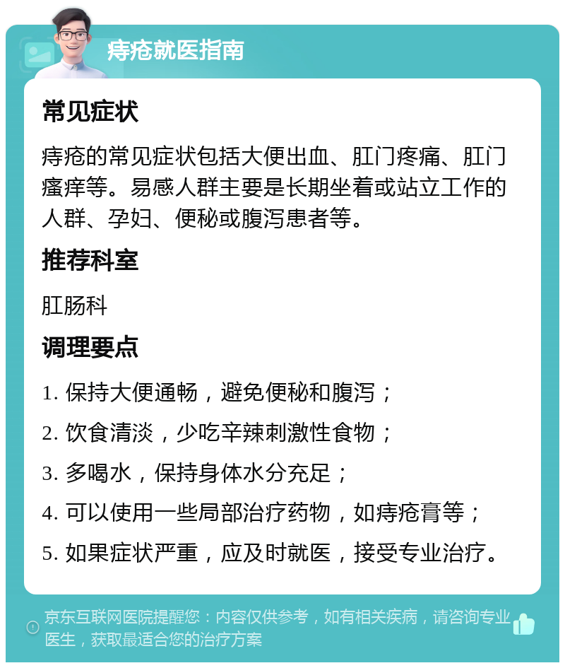 痔疮就医指南 常见症状 痔疮的常见症状包括大便出血、肛门疼痛、肛门瘙痒等。易感人群主要是长期坐着或站立工作的人群、孕妇、便秘或腹泻患者等。 推荐科室 肛肠科 调理要点 1. 保持大便通畅，避免便秘和腹泻； 2. 饮食清淡，少吃辛辣刺激性食物； 3. 多喝水，保持身体水分充足； 4. 可以使用一些局部治疗药物，如痔疮膏等； 5. 如果症状严重，应及时就医，接受专业治疗。