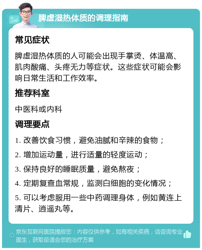 脾虚湿热体质的调理指南 常见症状 脾虚湿热体质的人可能会出现手掌烫、体温高、肌肉酸痛、头疼无力等症状。这些症状可能会影响日常生活和工作效率。 推荐科室 中医科或内科 调理要点 1. 改善饮食习惯，避免油腻和辛辣的食物； 2. 增加运动量，进行适量的轻度运动； 3. 保持良好的睡眠质量，避免熬夜； 4. 定期复查血常规，监测白细胞的变化情况； 5. 可以考虑服用一些中药调理身体，例如黄连上清片、逍遥丸等。