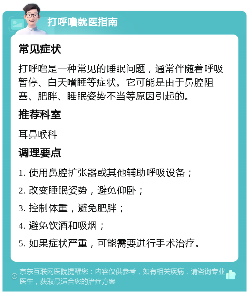 打呼噜就医指南 常见症状 打呼噜是一种常见的睡眠问题，通常伴随着呼吸暂停、白天嗜睡等症状。它可能是由于鼻腔阻塞、肥胖、睡眠姿势不当等原因引起的。 推荐科室 耳鼻喉科 调理要点 1. 使用鼻腔扩张器或其他辅助呼吸设备； 2. 改变睡眠姿势，避免仰卧； 3. 控制体重，避免肥胖； 4. 避免饮酒和吸烟； 5. 如果症状严重，可能需要进行手术治疗。